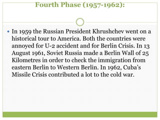 Fourth Phase (1957-1962):
 In 1959 the Russian President Khrushchev went on a
historical tour to America. Both the countries were
annoyed for U-2 accident and for Berlin Crisis. In 13
August 1961, Soviet Russia made a Berlin Wall of 25
Kilometres in order to check the immigration from
eastern Berlin to Western Berlin. In 1962, Cuba’s
Missile Crisis contributed a lot to the cold war.
 