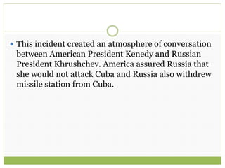  This incident created an atmosphere of conversation
between American President Kenedy and Russian
President Khrushchev. America assured Russia that
she would not attack Cuba and Russia also withdrew
missile station from Cuba.
 