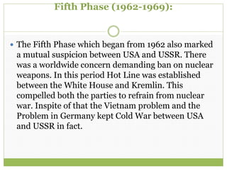 Fifth Phase (1962-1969):
 The Fifth Phase which began from 1962 also marked
a mutual suspicion between USA and USSR. There
was a worldwide concern demanding ban on nuclear
weapons. In this period Hot Line was established
between the White House and Kremlin. This
compelled both the parties to refrain from nuclear
war. Inspite of that the Vietnam problem and the
Problem in Germany kept Cold War between USA
and USSR in fact.
 