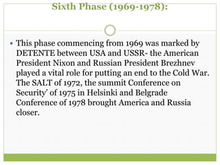 Sixth Phase (1969-1978):
 This phase commencing from 1969 was marked by
DETENTE between USA and USSR- the American
President Nixon and Russian President Brezhnev
played a vital role for putting an end to the Cold War.
The SALT of 1972, the summit Conference on
Security’ of 1975 in Helsinki and Belgrade
Conference of 1978 brought America and Russia
closer.
 