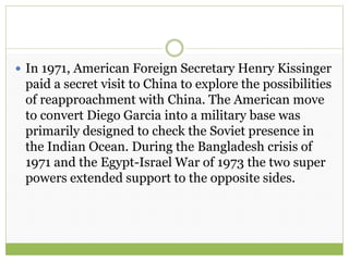  In 1971, American Foreign Secretary Henry Kissinger
paid a secret visit to China to explore the possibilities
of reapproachment with China. The American move
to convert Diego Garcia into a military base was
primarily designed to check the Soviet presence in
the Indian Ocean. During the Bangladesh crisis of
1971 and the Egypt-Israel War of 1973 the two super
powers extended support to the opposite sides.
 