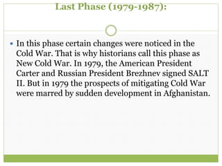 Last Phase (1979-1987):
 In this phase certain changes were noticed in the
Cold War. That is why historians call this phase as
New Cold War. In 1979, the American President
Carter and Russian President Brezhnev signed SALT
II. But in 1979 the prospects of mitigating Cold War
were marred by sudden development in Afghanistan.
 