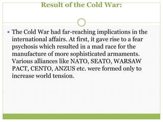 Result of the Cold War:
 The Cold War had far-reaching implications in the
international affairs. At first, it gave rise to a fear
psychosis which resulted in a mad race for the
manufacture of more sophisticated armaments.
Various alliances like NATO, SEATO, WARSAW
PACT, CENTO, ANZUS etc. were formed only to
increase world tension.
 