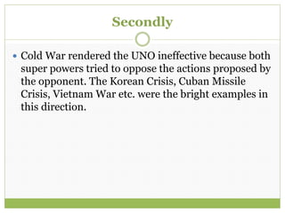 Secondly
 Cold War rendered the UNO ineffective because both
super powers tried to oppose the actions proposed by
the opponent. The Korean Crisis, Cuban Missile
Crisis, Vietnam War etc. were the bright examples in
this direction.
 