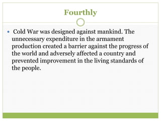 Fourthly
 Cold War was designed against mankind. The
unnecessary expenditure in the armament
production created a barrier against the progress of
the world and adversely affected a country and
prevented improvement in the living standards of
the people.
 