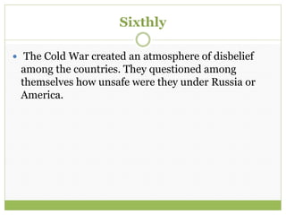 Sixthly
 The Cold War created an atmosphere of disbelief
among the countries. They questioned among
themselves how unsafe were they under Russia or
America.
 