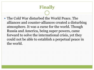 Finally
 The Cold War disturbed the World Peace. The
alliances and counter-alliances created a disturbing
atmosphere. It was a curse for the world. Though
Russia and America, being super powers, came
forward to solve the international crisis, yet they
could not be able to establish a perpetual peace in
the world.
 