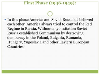First Phase (1946-1949):
 In this phase America and Soviet Russia disbelieved
each other. America always tried to control the Red
Regime in Russia. Without any hesitation Soviet
Russia established Communism by destroying
democracy in the Poland, Bulgaria, Rumania,
Hungery, Yugoslavia and other Eastern European
Countries.
 