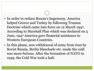  In order to reduce Russia’s hegemony, America
helped Greece and Turkey by following Truman
Doctrine which came into force on 12 March 1947.
According to Marshall Plan which was declared on 5
June, 1947 America gave financial assistance to
Western European Countries.
 In this phase, non withdrawal of army from Iran by
Soviet Russia, Berlin blaockade etc. made the cold
was more furious. After the formation of NATO in
1949, the Cold War took a halt.
 