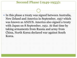 Second Phase (1949-1953):
 In this phase a treaty was signed between Australia,
New Zeland and America in September, 1957 which
was known as ANZUS. America also signed a treaty
with Japan on 8 September, 1951. At that time by
taking armaments from Russia and army from
China, North Korea declared war against South
Korea.
 