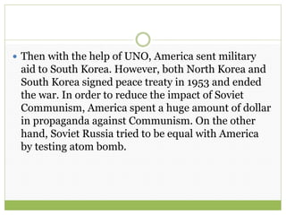  Then with the help of UNO, America sent military
aid to South Korea. However, both North Korea and
South Korea signed peace treaty in 1953 and ended
the war. In order to reduce the impact of Soviet
Communism, America spent a huge amount of dollar
in propaganda against Communism. On the other
hand, Soviet Russia tried to be equal with America
by testing atom bomb.
 