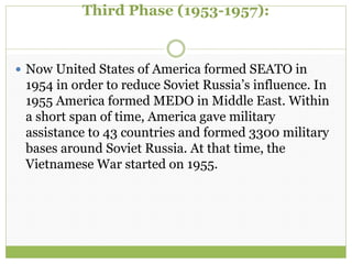 Third Phase (1953-1957):
 Now United States of America formed SEATO in
1954 in order to reduce Soviet Russia’s influence. In
1955 America formed MEDO in Middle East. Within
a short span of time, America gave military
assistance to 43 countries and formed 3300 military
bases around Soviet Russia. At that time, the
Vietnamese War started on 1955.
 