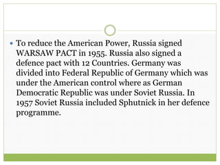  To reduce the American Power, Russia signed
WARSAW PACT in 1955. Russia also signed a
defence pact with 12 Countries. Germany was
divided into Federal Republic of Germany which was
under the American control where as German
Democratic Republic was under Soviet Russia. In
1957 Soviet Russia included Sphutnick in her defence
programme.
 