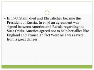  In 1953 Stalin died and Khrushchev became the
President of Russia. In 1956 an agreement was
signed between America and Russia regarding the
Suez Crisis. America agreed not to help her allies like
England and France. In fact West Asia was saved
from a great danger.
 