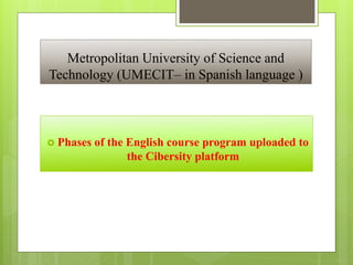 Metropolitan University of Science and
Technology (UMECIT– in Spanish language )
 Phases of the English course program uploaded to
the Cibersity platform
 