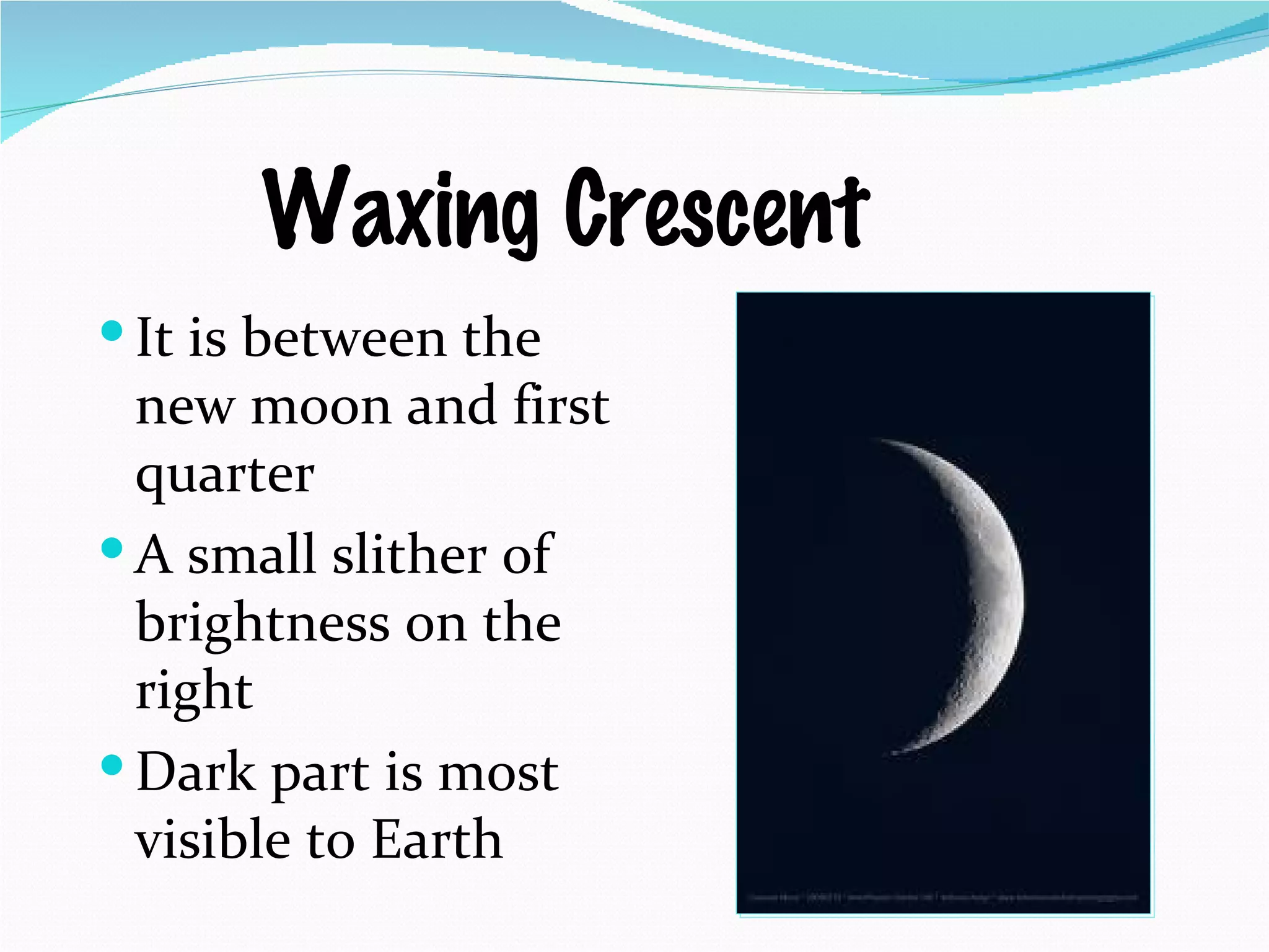 Waxing Crescent It is between the new moon and first quarter A small slither of brightness on the right Dark part is most visible to Earth  