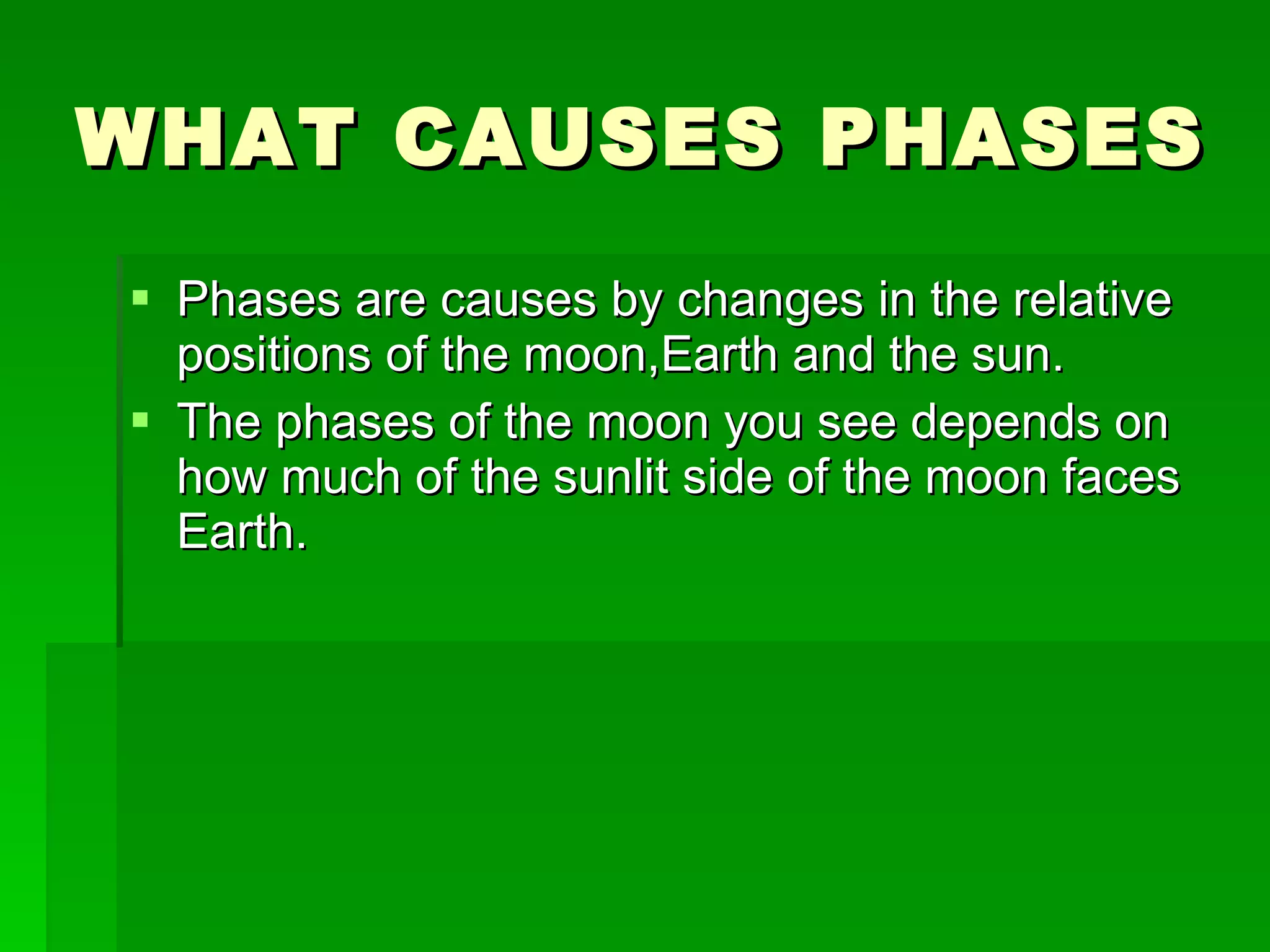 WHAT CAUSES PHASES Phases are causes by changes in the relative positions of the moon,Earth and the sun. The phases of the moon you see depends on how much of the sunlit side of the moon faces Earth. 
