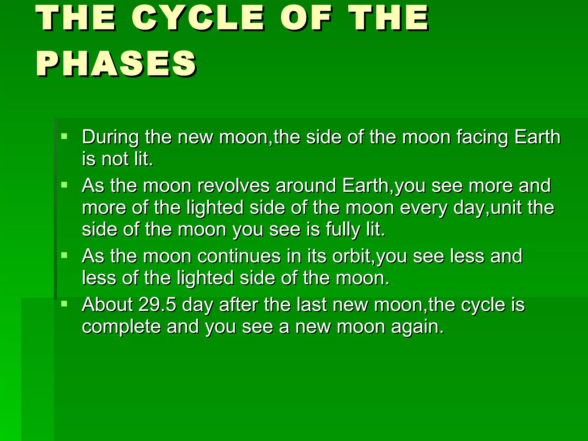 THE CYCLE OF THE PHASES During the new moon,the side of the moon facing Earth is not lit. As the moon revolves around Earth,you see more and more of the lighted side of the moon every day,unit the side of the moon you see is fully lit. As the moon continues in its orbit,you see less and less of the lighted side of the moon. About 29.5 day after the last new moon,the cycle is complete and you see a new moon again. 