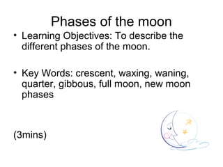Phases of the moon
• Learning Objectives: To describe the
  different phases of the moon.

• Key Words: crescent, waxing, waning,
  quarter, gibbous, full moon, new moon
  phases



(3mins)
 