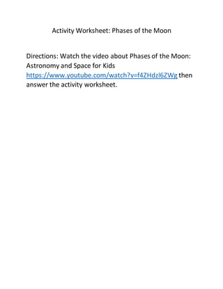 Activity Worksheet: Phases of the Moon
Directions: Watch the video about Phases of the Moon:
Astronomy and Space for Kids
https://www.youtube.com/watch?v=f4ZHdzl6ZWg then
answer the activity worksheet.
 