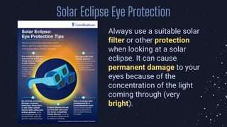 Solar Eclipse Eye Protection
Always use a suitable solar
filter or other protection
when looking at a solar
eclipse. It can cause
permanent damage to your
eyes because of the
concentration of the light
coming through (very
bright).
 