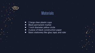Materials
● 2 large clear plastic cups
● Black permanent marker
● 1-inch diameter yellow circle
● A piece of black construction paper
● Basic stationery like glue, tape, and ruler
 
