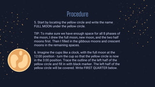 Procedure
5. Start by locating the yellow circle and write the name
FULL MOON under the yellow circle.
TIP: To make sure we have enough space for all 8 phases of
the moon, I drew the full moon, new moon, and the two half
moons first. Then I filled in the gibbous moons and crescent
moons in the remaining spaces.
6. Imagine the cups like a clock, with the full moon at the
12:00 position - turn the cup so that the yellow circle is now
in the 3:00 position. Trace the outline of the left half of the
yellow circle and fill in with black marker. The left half of the
yellow circle will be covered. Write FIRST QUARTER below.
 