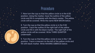 Procedure
7. Now turn the cup so that the yellow circle is in the 6:00
position. Using the marker, trace the outline of the yellow
circle and fill in completely with the black marker. The yellow
circle will be covered. Write the name NEW MOON below.
8. Turn the cup so that the yellow circle is in the 9:00
position. Trace the outline of the right half of the yellow
circle and fill in with the black marker. The right half of the
yellow circle will be covered. Write THIRD QUARTER
underneath.
9. Turn the cup so that the yellow circle is now in the 1:30
position. Trace a crescent on the left of the yellow circle and
fill with black marker. Write WAXING GIBBOUS below.
 
