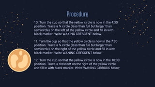 Procedure
10. Turn the cup so that the yellow circle is now in the 4:30
position. Trace a ¾ circle (less than full but larger than
semicircle) on the left of the yellow circle and fill in with
black marker. Write WAXING CRESCENT below.
11. Turn the cup so that the yellow circle is now in the 7:30
position. Trace a ¾ circle (less than full but larger than
semicircle) on the right of the yellow circle and fill in with
black marker. Write WANING CRESCENT below.
12. Turn the cup so that the yellow circle is now in the 10:30
position. Trace a crescent on the right of the yellow circle
and fill in with black marker. Write WANING GIBBOUS below.
 
