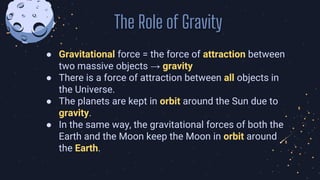 ● Gravitational force = the force of attraction between
two massive objects → gravity
● There is a force of attraction between all objects in
the Universe.
● The planets are kept in orbit around the Sun due to
gravity.
● In the same way, the gravitational forces of both the
Earth and the Moon keep the Moon in orbit around
the Earth.
The Role of Gravity
 