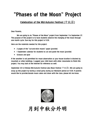 “Phases of the Moon” Project
           Celebration of the Mid-Autumn Festival (中秋節)

Dear Parents,
       We are going to do “Phases of the Moon” project from September 1 to September 27.
The purpose of this project is to have students observe the changing of the moon through
one month cycle. Due day for this project is 9/28.
Here are the materials needed for this project:

    2 pages of the “cut-and-stick moons” paper (provide)
    1 September calendar for students to cut and paste the moon (provide)
    Scissors and glue
If the weather is not permitted for moon observation or your house location is blocked by
mountain or other buildings, I suggest your child team with other classmates to finish this
project. You may look at the internet for reference as well.

September 30 is Chinese Mid-Autumn Festival (aka Moon Festival 中秋節). We are going to
wrap up this project by having a small party during our Mandarin period on 9/28. If parents
would like to provide/donate moon cakes and share with the class, please let me know.




                     月到中秋分外明
 