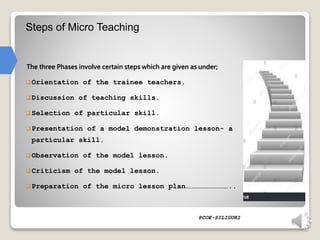 Steps of Micro Teaching
 Orientation of the trainee teachers.
 Discussion of teaching skills.
 Selection of particular skill.
 Presentation of a model demonstration lesson- a
particular skill.
 Observation of the model lesson.
 Criticism of the model lesson.
 Preparation of the micro lesson plan…………………………..
PCOE-SILIGURI
The three Phases involve certain steps which are given as under;
 