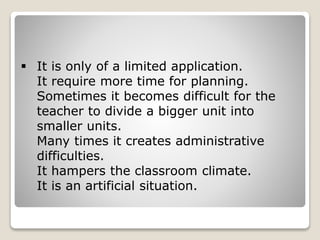  It is only of a limited application.
It require more time for planning.
Sometimes it becomes difficult for the
teacher to divide a bigger unit into
smaller units.
Many times it creates administrative
difficulties.
It hampers the classroom climate.
It is an artificial situation.
 
