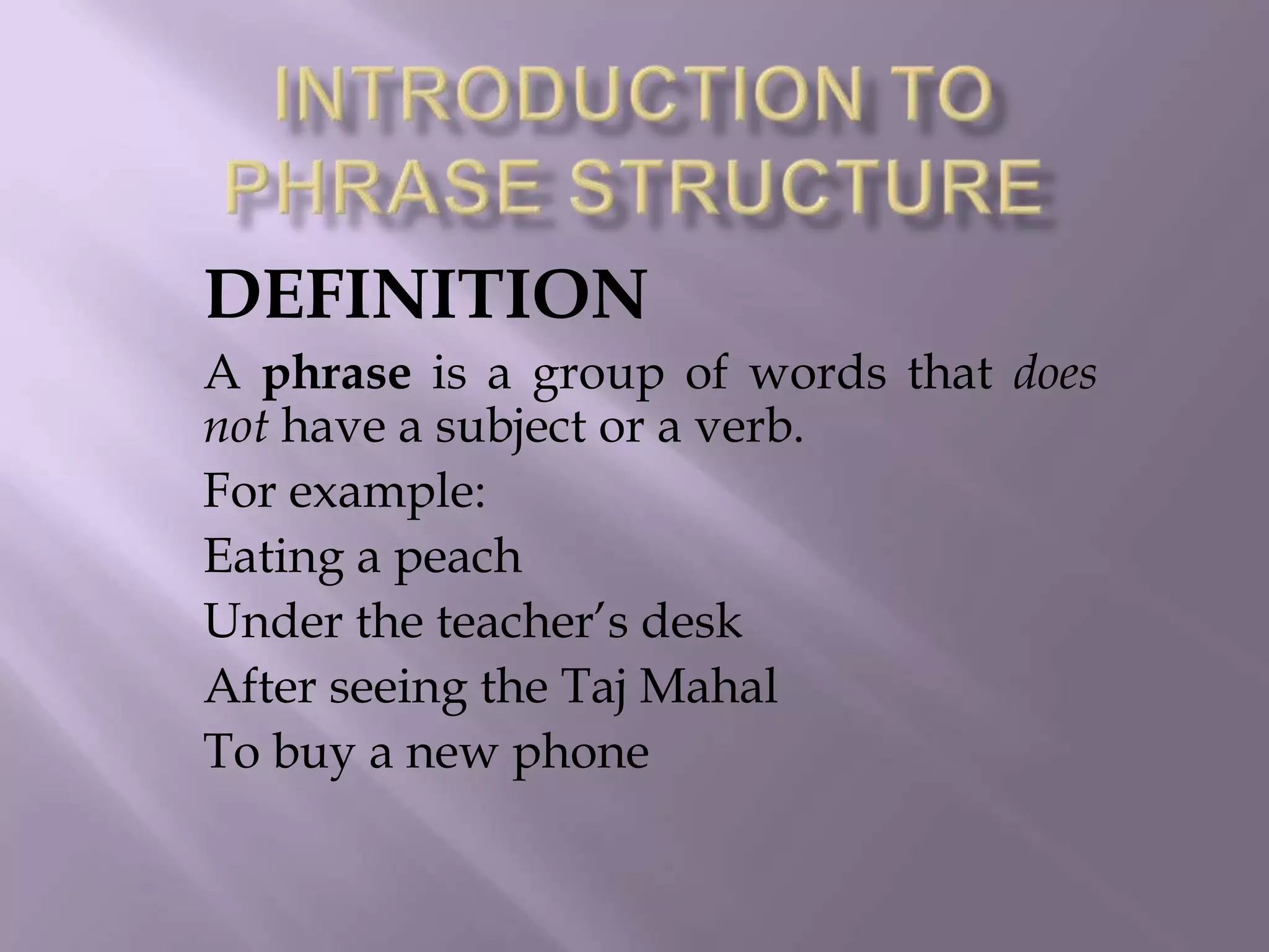DEFINITION
A phrase is a group of words that does
not have a subject or a verb.
For example:
Eating a peach
Under the teacher‟s desk
After seeing the Taj Mahal
To buy a new phone
 