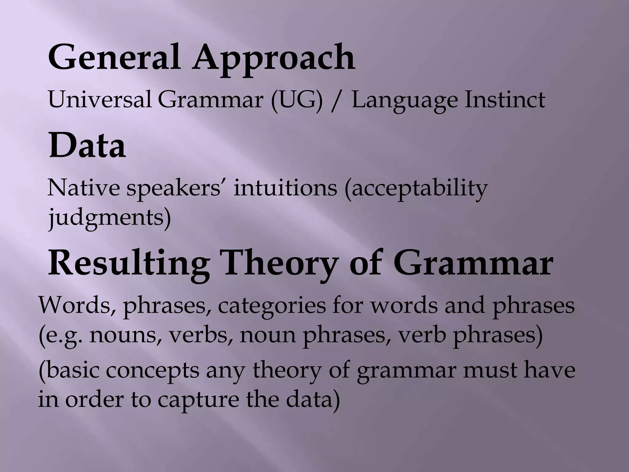 General Approach
Universal Grammar (UG) / Language Instinct
Data
Native speakers‟ intuitions (acceptability
judgments)
Resulting Theory of Grammar
Words, phrases, categories for words and phrases
(e.g. nouns, verbs, noun phrases, verb phrases)
(basic concepts any theory of grammar must have
in order to capture the data)
 
