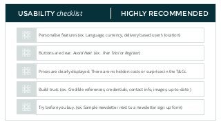 HIGHLY RECOMMENDEDUSABILITY checklist
Personalise features (ex. Language, currency, delivery based user’s location)
Buttons are clear. Avoid Next (ex. Free Trial or Register)
Prices are clearly displayed. There are no hidden costs or surprises in the T&Cs.
Build trust. (ex. Credible references, credentials, contact info, images, up-to-date )
Try before you buy. (ex. Sample newsletter next to a newsletter sign up form)
 
