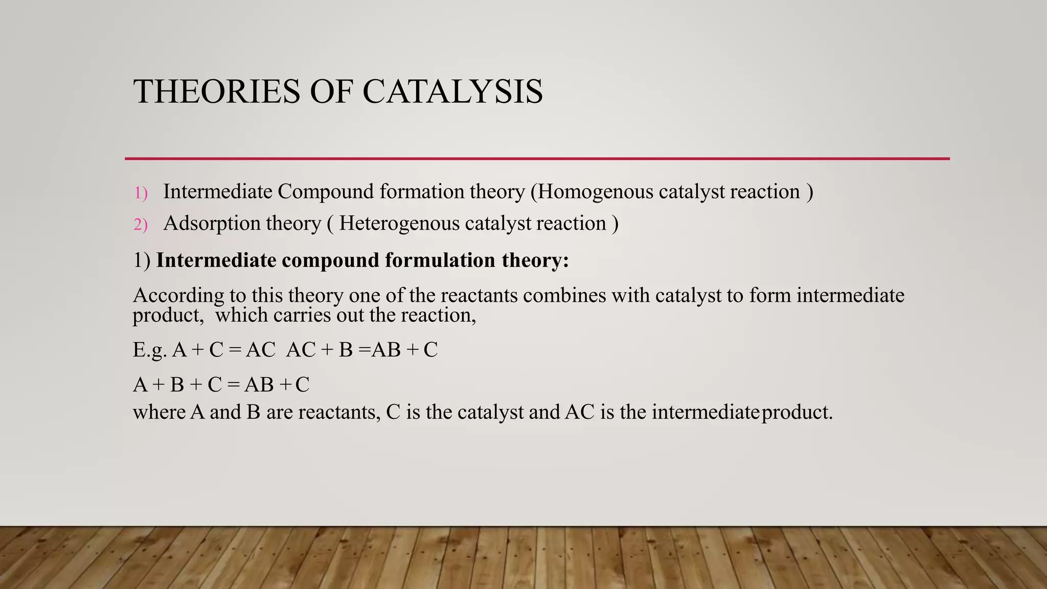 THEORIES OF CATALYSIS
1) Intermediate Compound formation theory (Homogenous catalyst reaction )
2) Adsorption theory ( Heterogenous catalyst reaction )
1) Intermediate compound formulation theory:
According to this theory one of the reactants combines with catalyst to form intermediate
product, which carries out the reaction,
E.g. A + C = AC AC + B =AB + C
A + B + C = AB + C
where A and B are reactants, C is the catalyst and AC is the intermediateproduct.
 