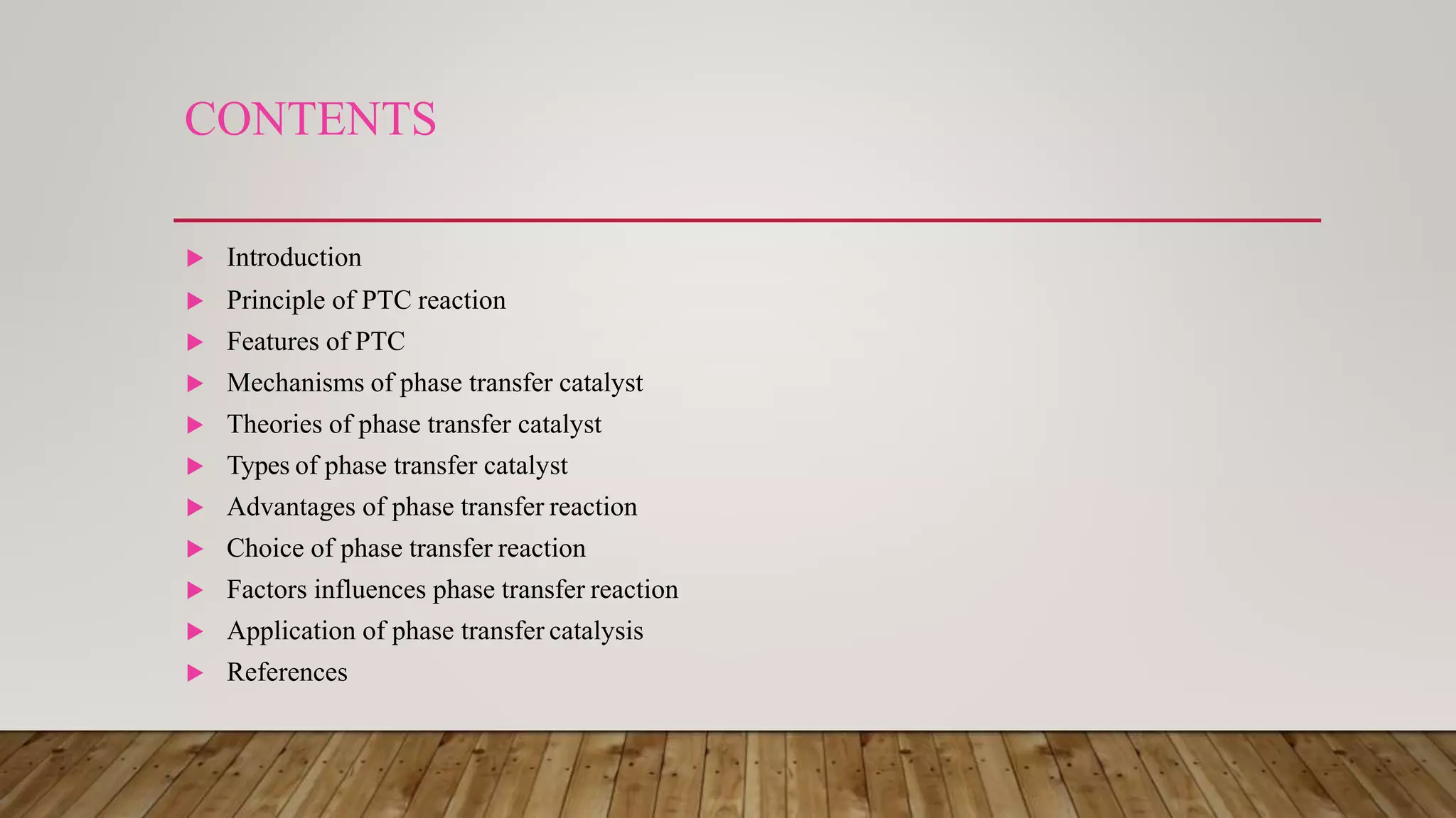 CONTENTS
 Introduction
 Principle of PTC reaction
 Features of PTC
 Mechanisms of phase transfer catalyst
 Theories of phase transfer catalyst
 Types of phase transfer catalyst
 Advantages of phase transfer reaction
 Choice of phase transfer reaction
 Factors influences phase transfer reaction
 Application of phase transfer catalysis
 References
 