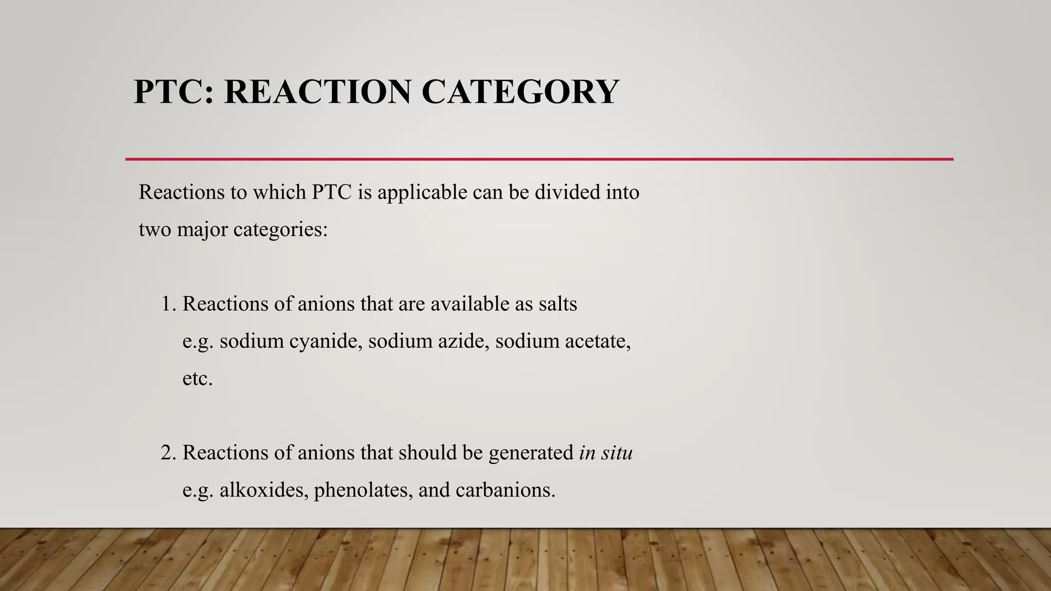 PTC: REACTION CATEGORY
Reactions to which PTC is applicable can be divided into
two major categories:
1. Reactions of anions that are available as salts
e.g. sodium cyanide, sodium azide, sodium acetate,
etc.
2. Reactions of anions that should be generated in situ
e.g. alkoxides, phenolates, and carbanions.
 