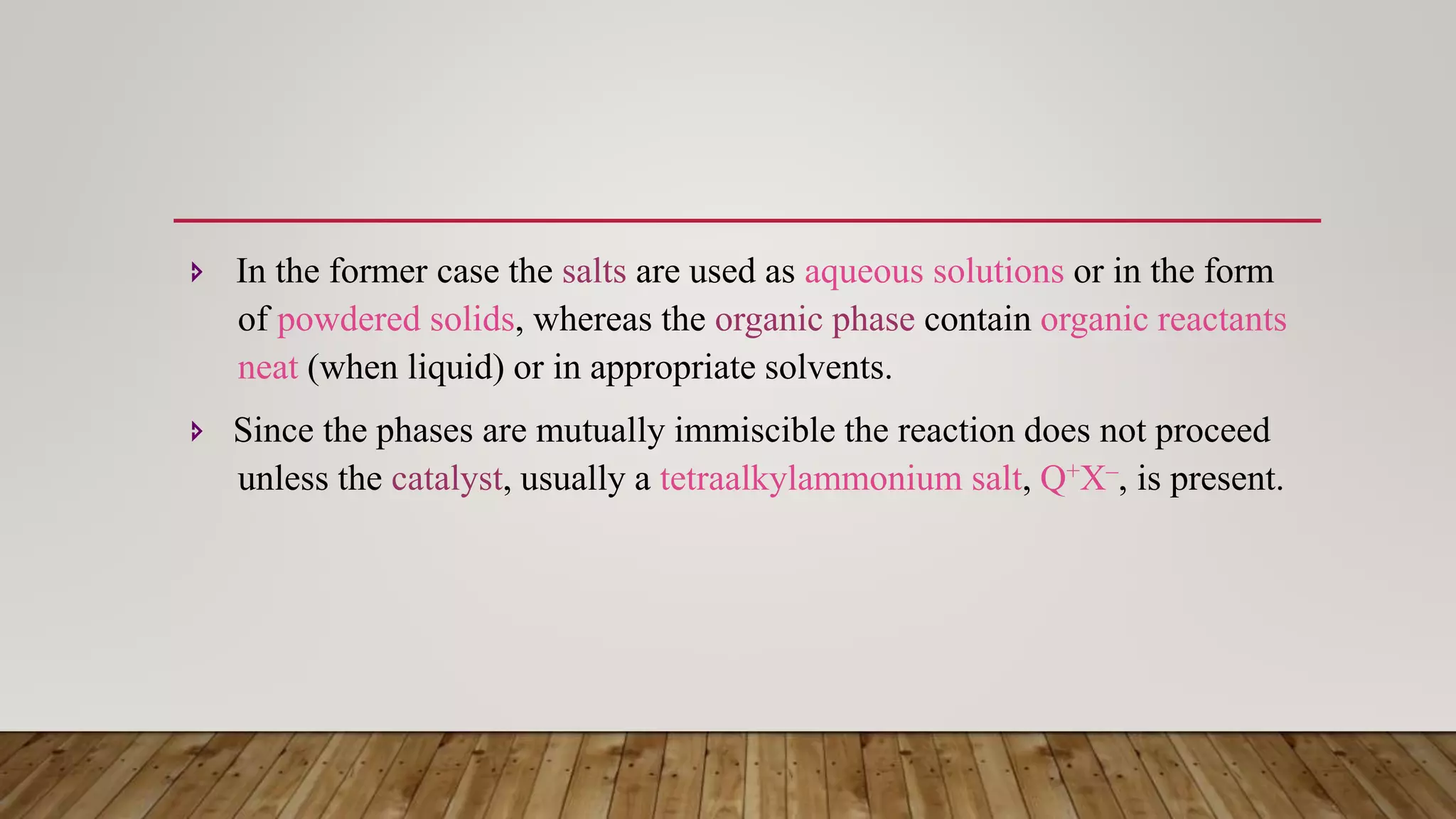  In the former case the salts are used as aqueous solutions or in the form
of powdered solids, whereas the organic phase contain organic reactants
neat (when liquid) or in appropriate solvents.
 Since the phases are mutually immiscible the reaction does not proceed
unless the catalyst, usually a tetraalkylammonium salt, Q+X–, is present.
 