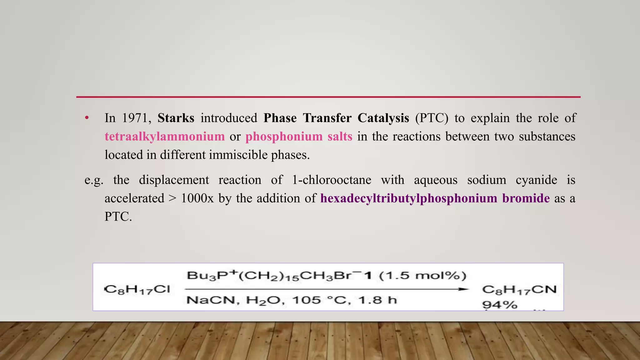 • In 1971, Starks introduced Phase Transfer Catalysis (PTC) to explain the role of
tetraalkylammonium or phosphonium salts in the reactions between two substances
located in different immiscible phases.
e.g. the displacement reaction of 1-chlorooctane with aqueous sodium cyanide is
accelerated > 1000x by the addition of hexadecyltributylphosphonium bromide as a
PTC.
 