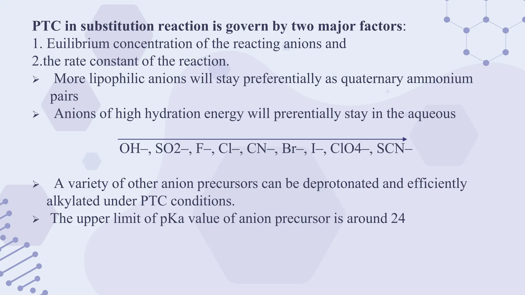 PTC in substitution reaction is govern by two major factors:
1. Euilibrium concentration of the reacting anions and
2.the rate constant of the reaction.
 More lipophilic anions will stay preferentially as quaternary ammonium
pairs
 Anions of high hydration energy will prerentially stay in the aqueous
OH–, SO2–, F–, Cl–, CN–, Br–, I–, ClO4–, SCN–
 A variety of other anion precursors can be deprotonated and efficiently
alkylated under PTC conditions.
 The upper limit of pKa value of anion precursor is around 24
 