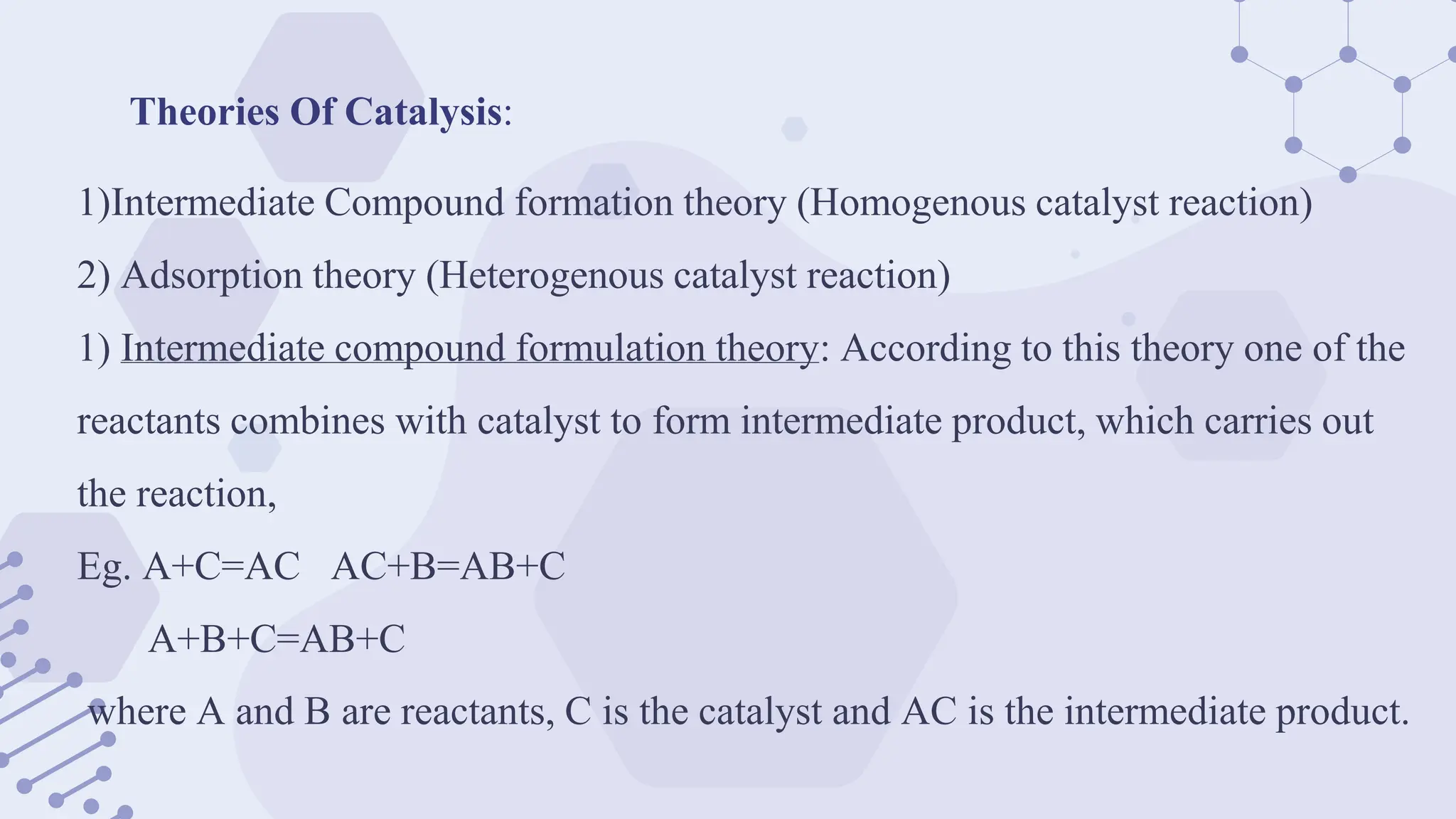 Theories Of Catalysis:
1)Intermediate Compound formation theory (Homogenous catalyst reaction)
2) Adsorption theory (Heterogenous catalyst reaction)
1) Intermediate compound formulation theory: According to this theory one of the
reactants combines with catalyst to form intermediate product, which carries out
the reaction,
Eg. A+C=AC AC+B=AB+C
A+B+C=AB+C
where A and B are reactants, C is the catalyst and AC is the intermediate product.
 