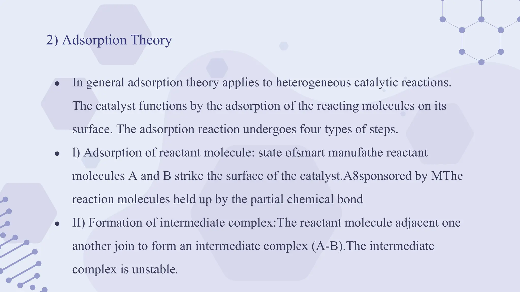 2) Adsorption Theory
● In general adsorption theory applies to heterogeneous catalytic reactions.
The catalyst functions by the adsorption of the reacting molecules on its
surface. The adsorption reaction undergoes four types of steps.
● l) Adsorption of reactant molecule: state ofsmart manufathe reactant
molecules A and B strike the surface of the catalyst.A8sponsored by MThe
reaction molecules held up by the partial chemical bond
● II) Formation of intermediate complex:The reactant molecule adjacent one
another join to form an intermediate complex (A-B).The intermediate
complex is unstable.
 