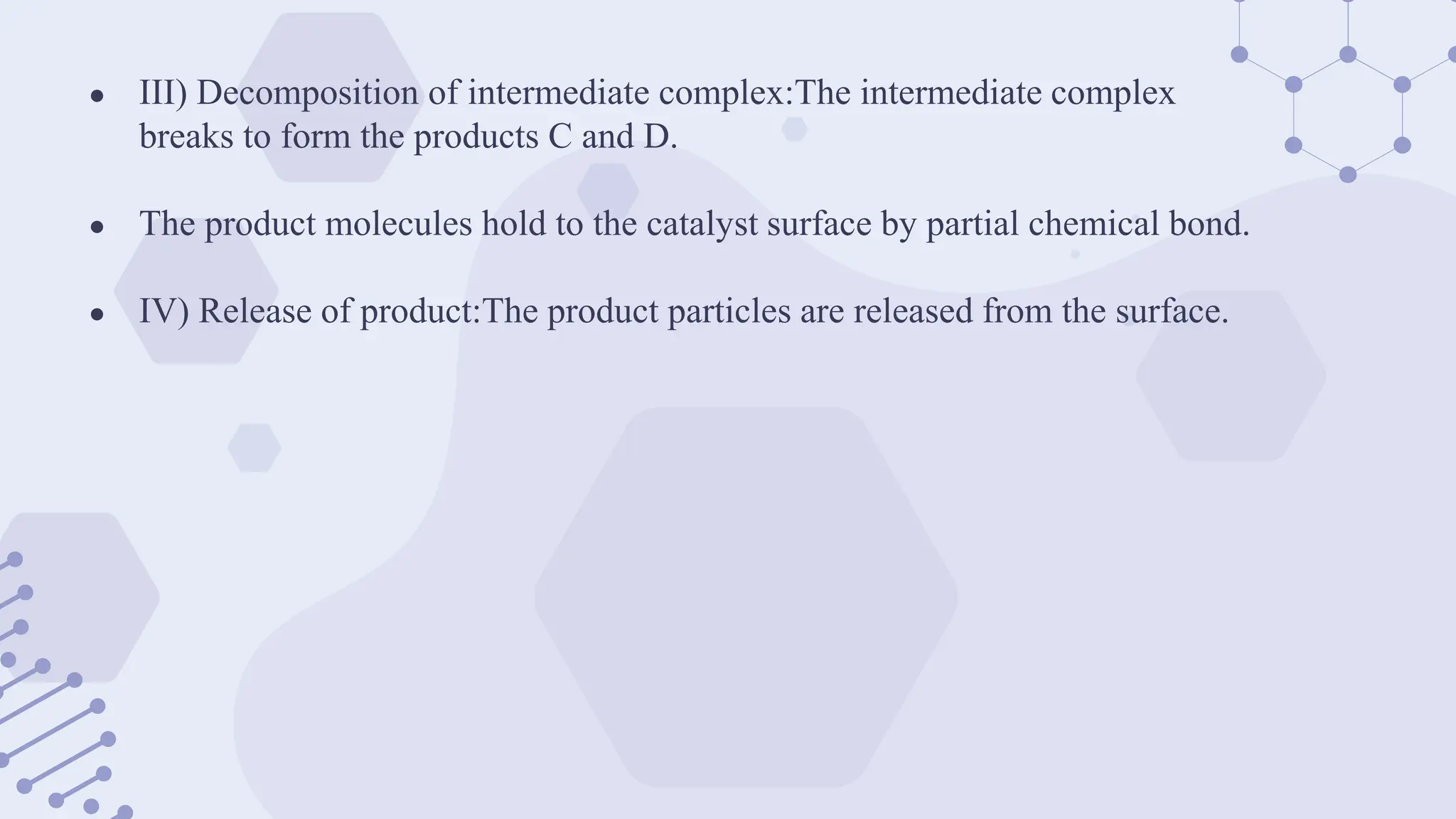 ● III) Decomposition of intermediate complex:The intermediate complex
breaks to form the products C and D.
● The product molecules hold to the catalyst surface by partial chemical bond.
● IV) Release of product:The product particles are released from the surface.
 