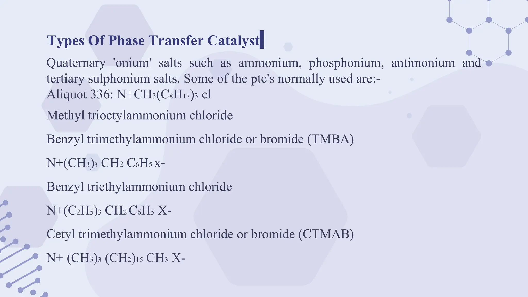 Types Of Phase Transfer Catalyst
Quaternary 'onium' salts such as ammonium, phosphonium, antimonium and
tertiary sulphonium salts. Some of the ptc's normally used are:-
Aliquot 336: N+CH3(C8H17)3 cl
Methyl trioctylammonium chloride
Benzyl trimethylammonium chloride or bromide (TMBA)
N+(CH3)3 CH2 C6H5 x-
Benzyl triethylammonium chloride
N+(C2H5)3 CH2 C6H5 X-
Cetyl trimethylammonium chloride or bromide (CTMAB)
N+ (CH3)3 (CH2)15 CH3 X-
 