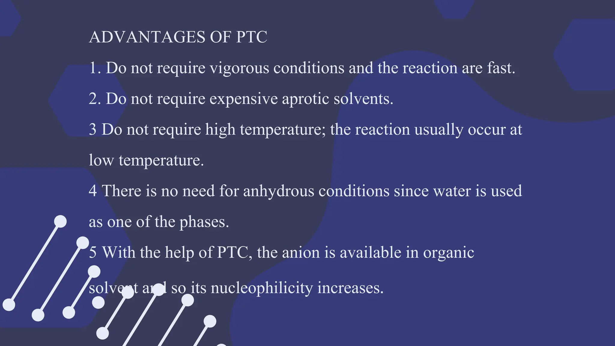 ADVANTAGES OF PTC
1. Do not require vigorous conditions and the reaction are fast.
2. Do not require expensive aprotic solvents.
3 Do not require high temperature; the reaction usually occur at
low temperature.
4 There is no need for anhydrous conditions since water is used
as one of the phases.
5 With the help of PTC, the anion is available in organic
solvent and so its nucleophilicity increases.
 
