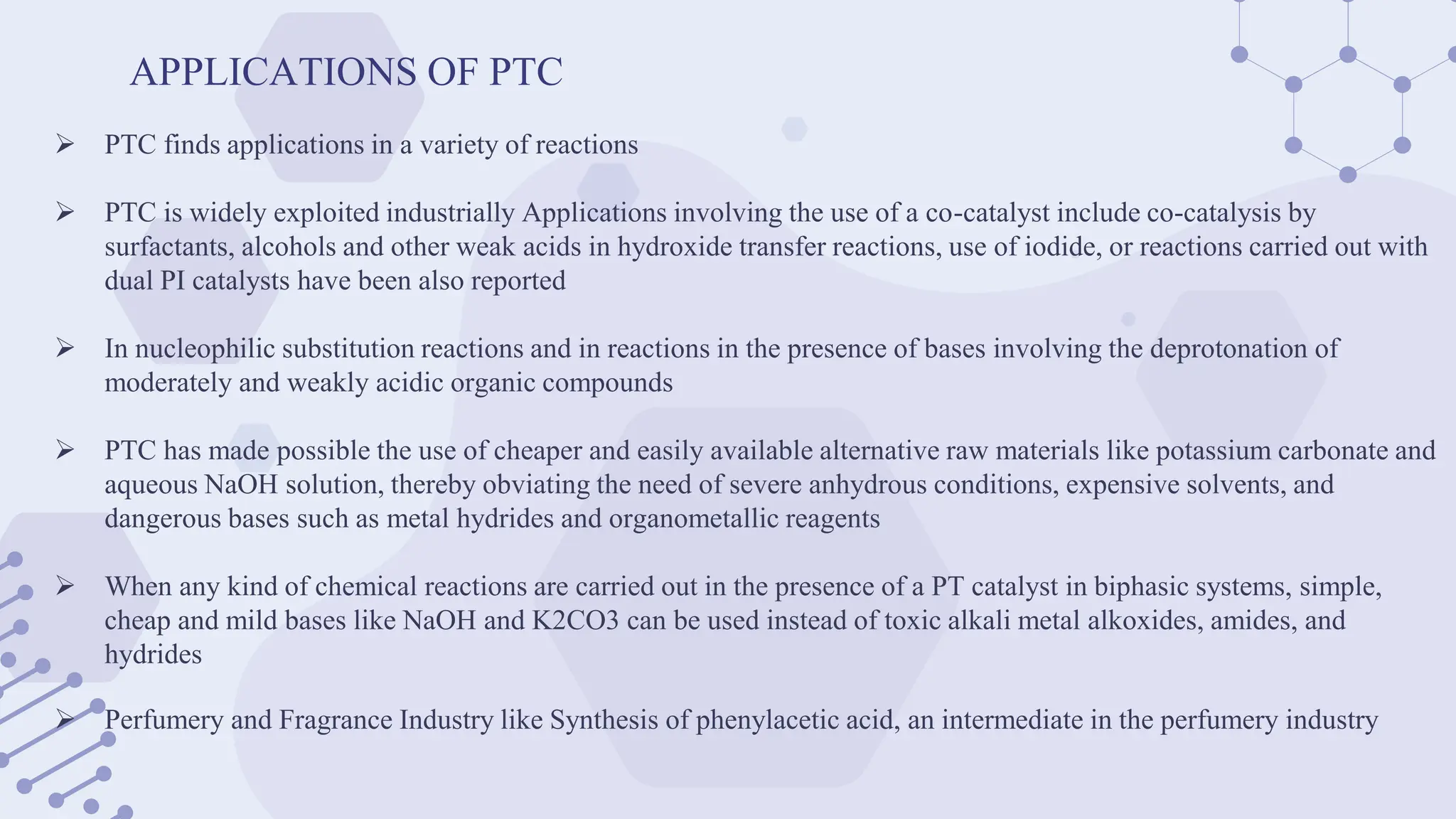 APPLICATIONS OF PTC
 PTC finds applications in a variety of reactions
 PTC is widely exploited industrially Applications involving the use of a co-catalyst include co-catalysis by
surfactants, alcohols and other weak acids in hydroxide transfer reactions, use of iodide, or reactions carried out with
dual PI catalysts have been also reported
 In nucleophilic substitution reactions and in reactions in the presence of bases involving the deprotonation of
moderately and weakly acidic organic compounds
 PTC has made possible the use of cheaper and easily available alternative raw materials like potassium carbonate and
aqueous NaOH solution, thereby obviating the need of severe anhydrous conditions, expensive solvents, and
dangerous bases such as metal hydrides and organometallic reagents
 When any kind of chemical reactions are carried out in the presence of a PT catalyst in biphasic systems, simple,
cheap and mild bases like NaOH and K2CO3 can be used instead of toxic alkali metal alkoxides, amides, and
hydrides
 Perfumery and Fragrance Industry like Synthesis of phenylacetic acid, an intermediate in the perfumery industry
 