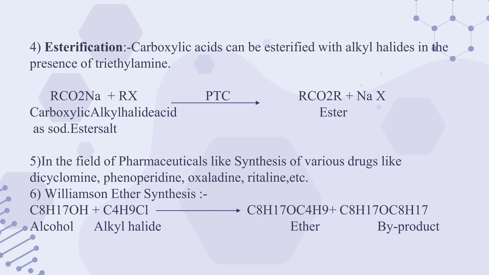 4) Esterification:-Carboxylic acids can be esterified with alkyl halides in the
presence of triethylamine.
RCO2Na + RX PTC RCO2R + Na X
CarboxylicAlkylhalideacid Ester
as sod.Estersalt
5)In the field of Pharmaceuticals like Synthesis of various drugs like
dicyclomine, phenoperidine, oxaladine, ritaline,etc.
6) Williamson Ether Synthesis :-
C8H17OH + C4H9Cl C8H17OC4H9+ C8H17OC8H17
Alcohol Alkyl halide Ether By-product
 