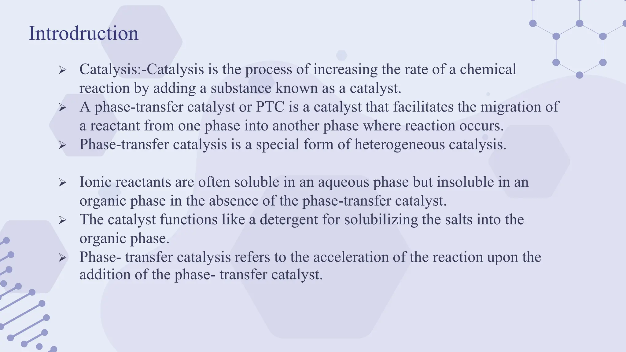 Introdruction
 Catalysis:-Catalysis is the process of increasing the rate of a chemical
reaction by adding a substance known as a catalyst.
 A phase-transfer catalyst or PTC is a catalyst that facilitates the migration of
a reactant from one phase into another phase where reaction occurs.
 Phase-transfer catalysis is a special form of heterogeneous catalysis.
 Ionic reactants are often soluble in an aqueous phase but insoluble in an
organic phase in the absence of the phase-transfer catalyst.
 The catalyst functions like a detergent for solubilizing the salts into the
organic phase.
 Phase- transfer catalysis refers to the acceleration of the reaction upon the
addition of the phase- transfer catalyst.
 